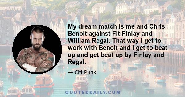 My dream match is me and Chris Benoit against Fit Finlay and William Regal. That way I get to work with Benoit and I get to beat up and get beat up by Finlay and Regal.