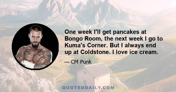 One week I'll get pancakes at Bongo Room, the next week I go to Kuma's Corner. But I always end up at Coldstone. I love ice cream.