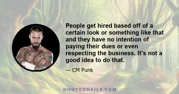 People get hired based off of a certain look or something like that and they have no intention of paying their dues or even respecting the business. It's not a good idea to do that.