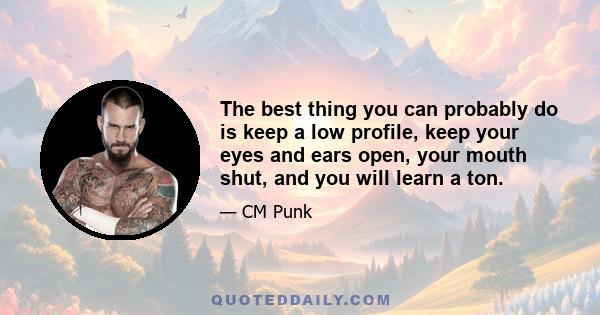 The best thing you can probably do is keep a low profile, keep your eyes and ears open, your mouth shut, and you will learn a ton.