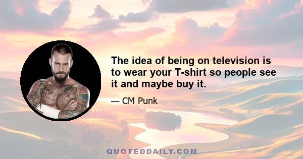 The idea of being on television is to wear your T-shirt so people see it and maybe buy it.