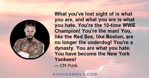 What you've lost sight of is what you are, and what you are is what you hate. You're the 10-time WWE Champion! You're the man! You, like the Red Sox, like Boston, are no longer the underdog! You're a dynasty. You are