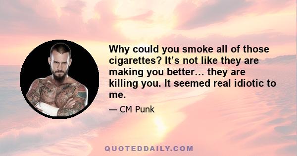 Why could you smoke all of those cigarettes? It’s not like they are making you better… they are killing you. It seemed real idiotic to me.