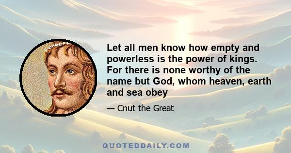 Let all men know how empty and powerless is the power of kings. For there is none worthy of the name but God, whom heaven, earth and sea obey