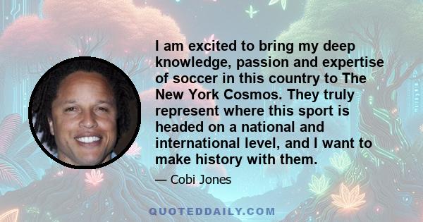 I am excited to bring my deep knowledge, passion and expertise of soccer in this country to The New York Cosmos. They truly represent where this sport is headed on a national and international level, and I want to make