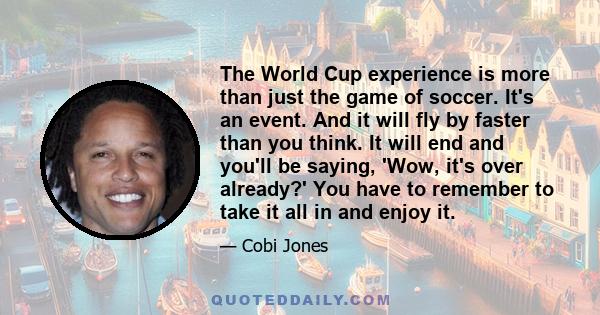 The World Cup experience is more than just the game of soccer. It's an event. And it will fly by faster than you think. It will end and you'll be saying, 'Wow, it's over already?' You have to remember to take it all in