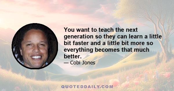 You want to teach the next generation so they can learn a little bit faster and a little bit more so everything becomes that much better.