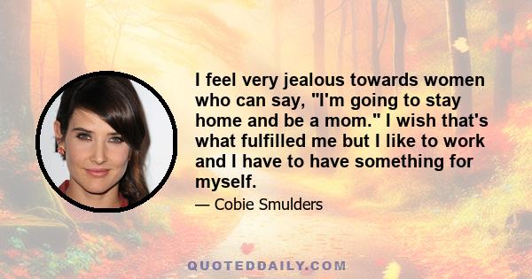 I feel very jealous towards women who can say, I'm going to stay home and be a mom. I wish that's what fulfilled me but I like to work and I have to have something for myself.