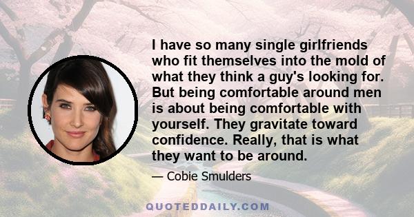 I have so many single girlfriends who fit themselves into the mold of what they think a guy's looking for. But being comfortable around men is about being comfortable with yourself. They gravitate toward confidence.