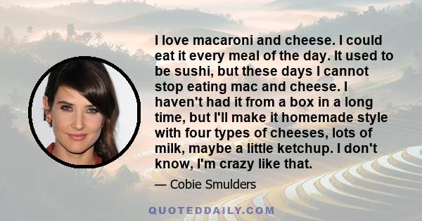 I love macaroni and cheese. I could eat it every meal of the day. It used to be sushi, but these days I cannot stop eating mac and cheese. I haven't had it from a box in a long time, but I'll make it homemade style with 