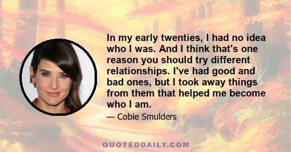 In my early twenties, I had no idea who I was. And I think that's one reason you should try different relationships. I've had good and bad ones, but I took away things from them that helped me become who I am.