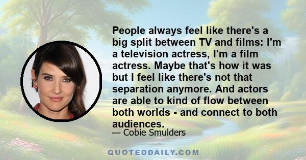 People always feel like there's a big split between TV and films: I'm a television actress, I'm a film actress. Maybe that's how it was but I feel like there's not that separation anymore. And actors are able to kind of 