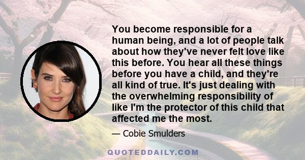 You become responsible for a human being, and a lot of people talk about how they've never felt love like this before. You hear all these things before you have a child, and they're all kind of true. It's just dealing