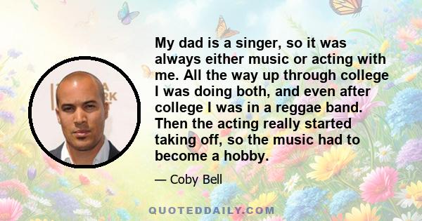 My dad is a singer, so it was always either music or acting with me. All the way up through college I was doing both, and even after college I was in a reggae band. Then the acting really started taking off, so the