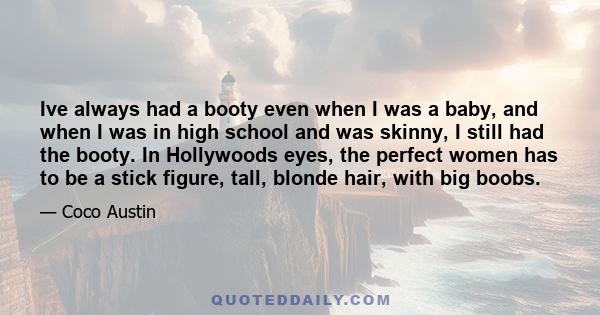 Ive always had a booty even when I was a baby, and when I was in high school and was skinny, I still had the booty. In Hollywoods eyes, the perfect women has to be a stick figure, tall, blonde hair, with big boobs.