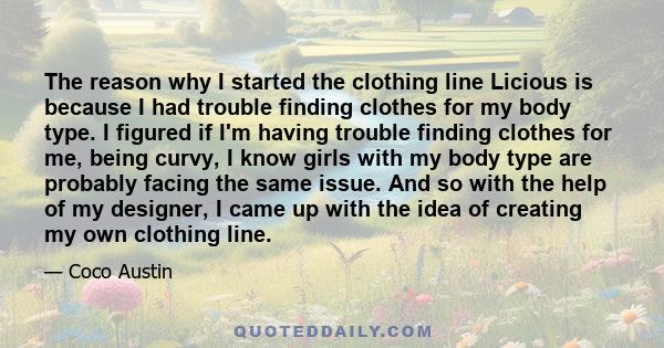 The reason why I started the clothing line Licious is because I had trouble finding clothes for my body type. I figured if I'm having trouble finding clothes for me, being curvy, I know girls with my body type are