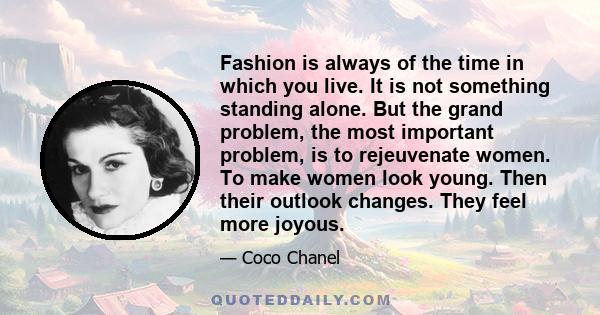 Fashion is always of the time in which you live. It is not something standing alone. But the grand problem, the most important problem, is to rejeuvenate women. To make women look young. Then their outlook changes. They 