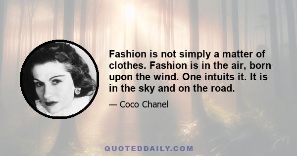 Fashion is not simply a matter of clothes. Fashion is in the air, born upon the wind. One intuits it. It is in the sky and on the road.