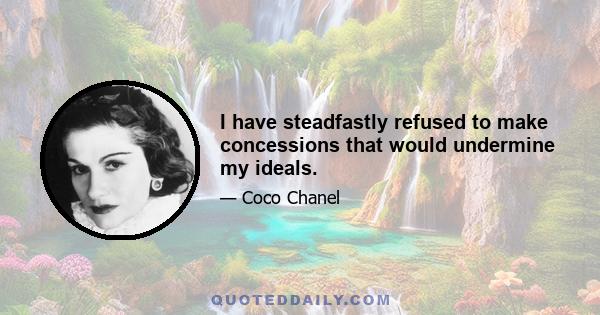 I have steadfastly refused to make concessions that would undermine my ideals.