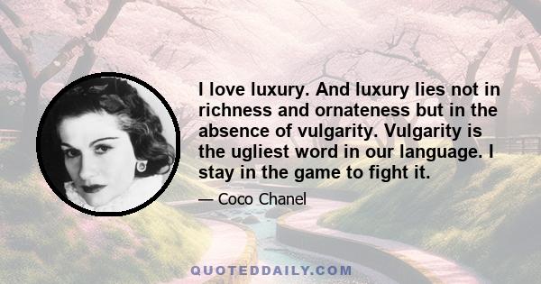 I love luxury. And luxury lies not in richness and ornateness but in the absence of vulgarity. Vulgarity is the ugliest word in our language. I stay in the game to fight it.