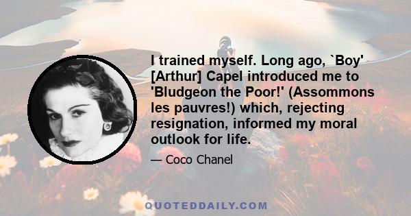 I trained myself. Long ago, `Boy' [Arthur] Capel introduced me to 'Bludgeon the Poor!' (Assommons les pauvres!) which, rejecting resignation, informed my moral outlook for life.