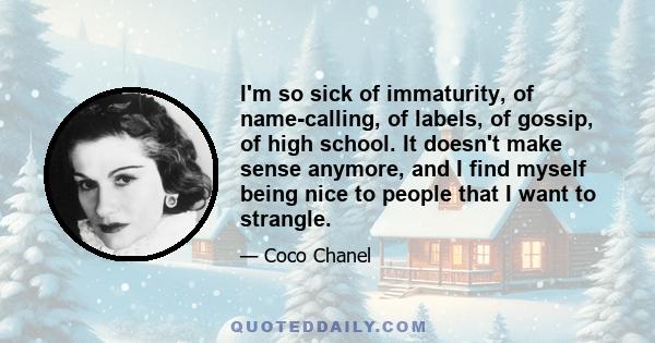 I'm so sick of immaturity, of name-calling, of labels, of gossip, of high school. It doesn't make sense anymore, and I find myself being nice to people that I want to strangle.