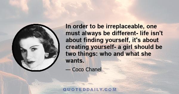 In order to be irreplaceable, one must always be different- life isn't about finding yourself, it's about creating yourself- a girl should be two things: who and what she wants.