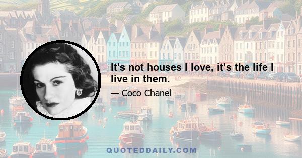 It's not houses I love, it's the life I live in them.