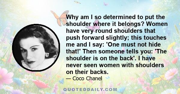 Why am I so determined to put the shoulder where it belongs? Women have very round shoulders that push forward slightly; this touches me and I say: 'One must not hide that!' Then someone tells you: 'The shoulder is on