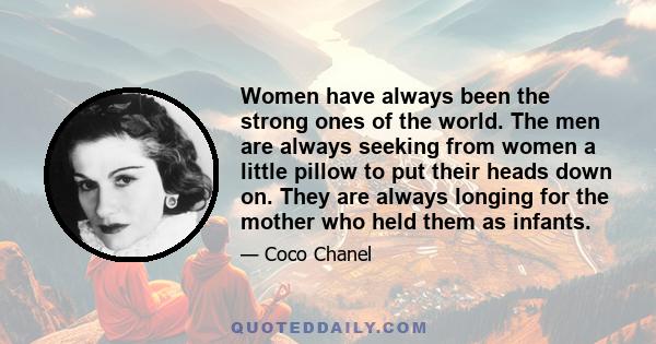 Women have always been the strong ones of the world. The men are always seeking from women a little pillow to put their heads down on. They are always longing for the mother who held them as infants.