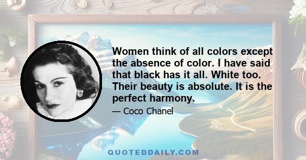 Women think of all colors except the absence of color. I have said that black has it all. White too. Their beauty is absolute. It is the perfect harmony.