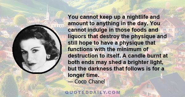 You cannot keep up a nightlife and amount to anything in the day. You cannot indulge in those foods and liquors that destroy the physique and still hope to have a physique that functions with the minimum of destruction