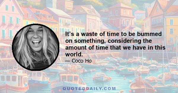 It’s a waste of time to be bummed on something, considering the amount of time that we have in this world.