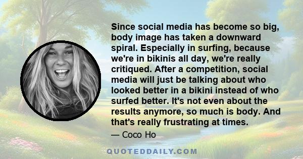 Since social media has become so big, body image has taken a downward spiral. Especially in surfing, because we're in bikinis all day, we're really critiqued. After a competition, social media will just be talking about 