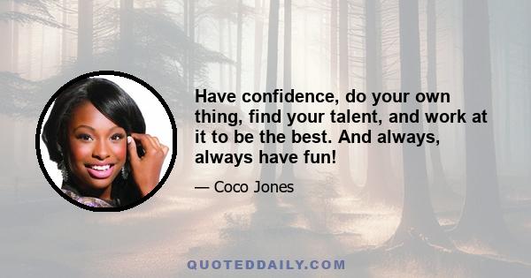 Have confidence, do your own thing, find your talent, and work at it to be the best. And always, always have fun!