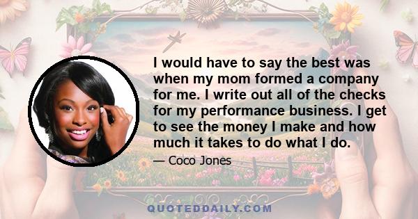 I would have to say the best was when my mom formed a company for me. I write out all of the checks for my performance business. I get to see the money I make and how much it takes to do what I do.