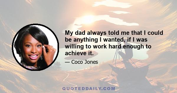 My dad always told me that I could be anything I wanted, if I was willing to work hard enough to achieve it.