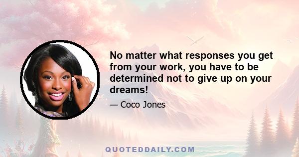 No matter what responses you get from your work, you have to be determined not to give up on your dreams!