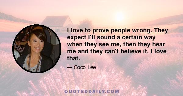 I love to prove people wrong. They expect I'll sound a certain way when they see me, then they hear me and they can't believe it. I love that.