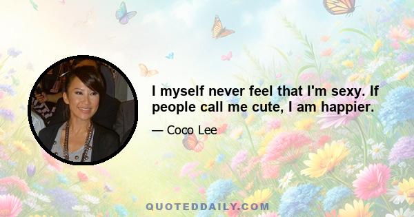 I myself never feel that I'm sexy. If people call me cute, I am happier.