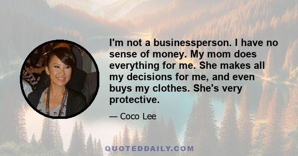 I'm not a businessperson. I have no sense of money. My mom does everything for me. She makes all my decisions for me, and even buys my clothes. She's very protective.