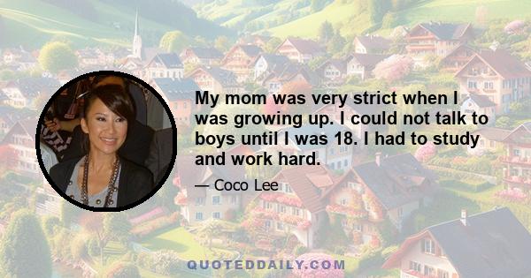 My mom was very strict when I was growing up. I could not talk to boys until I was 18. I had to study and work hard.