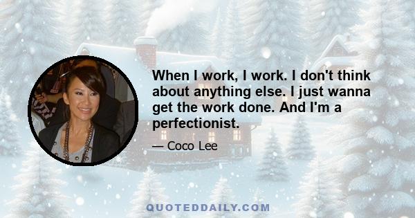 When I work, I work. I don't think about anything else. I just wanna get the work done. And I'm a perfectionist.