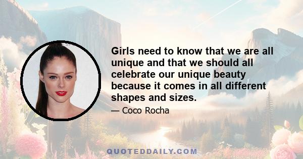 Girls need to know that we are all unique and that we should all celebrate our unique beauty because it comes in all different shapes and sizes.