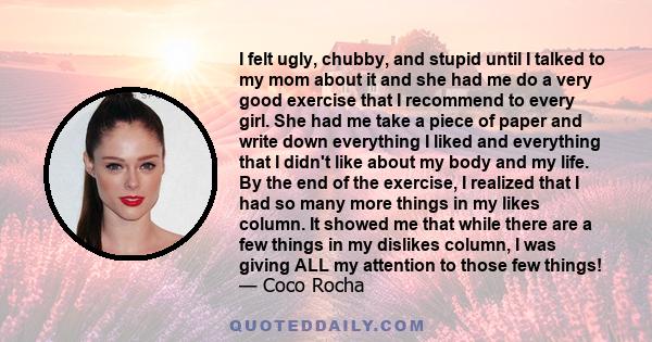 I felt ugly, chubby, and stupid until I talked to my mom about it and she had me do a very good exercise that I recommend to every girl. She had me take a piece of paper and write down everything I liked and everything