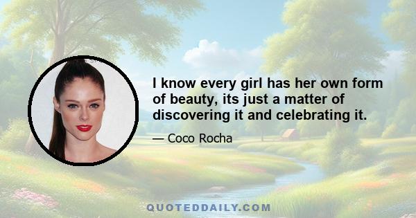 I know every girl has her own form of beauty, its just a matter of discovering it and celebrating it.