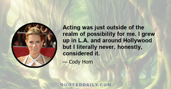 Acting was just outside of the realm of possibility for me. I grew up in L.A. and around Hollywood but I literally never, honestly, considered it.