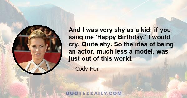 And I was very shy as a kid; if you sang me 'Happy Birthday,' I would cry. Quite shy. So the idea of being an actor, much less a model, was just out of this world.