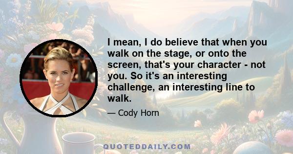 I mean, I do believe that when you walk on the stage, or onto the screen, that's your character - not you. So it's an interesting challenge, an interesting line to walk.