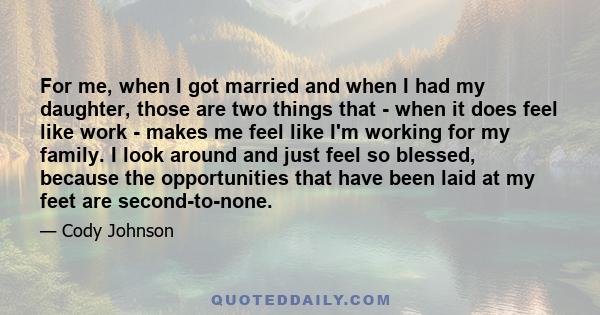 For me, when I got married and when I had my daughter, those are two things that - when it does feel like work - makes me feel like I'm working for my family. I look around and just feel so blessed, because the